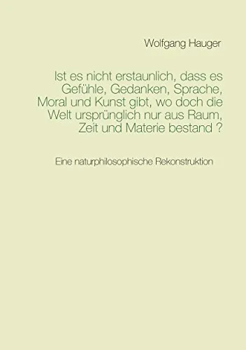 Ist es nicht erstaunlich, dass es Gefühle, Gedanken, Sprache, Moral und Kunst gibt, wo doch die Welt ursprünglich nur aus Raum, Zeit und Materie bestand?: Eine naturphilosophische Rekonstruktion
