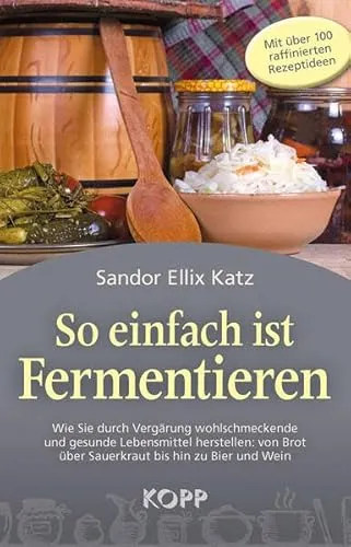 So einfach ist Fermentieren: Wie Sie durch Vergärung wohlschmeckende und gesunde Lebensmittel herstellen: von Brot über Sauerkraut bis hin zu Bier und Wein
