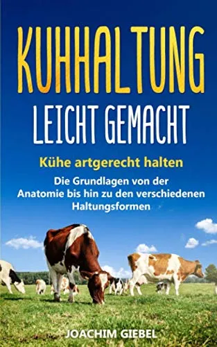Kuhhaltung leicht gemacht: Kühe artgerecht halten - Die Grundlagen von der Anatomie bis hin zu den verschiedenen Haltungsformen