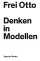 Denken in Modellen: Katalog zur Ausstellung zum Werk von Frei Otto im ZKM Karlsruhe
