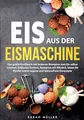 Eis aus der Eismaschine: Das große Kochbuch mit leckeren Rezepten zum Eis selber machen. Inklusive Sorbets, Rezepten mit Alkohol, Ideen für Kinder sowie vegane und laktosefreie Eisrezepte